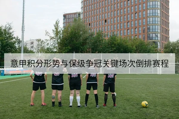 意甲积分形势与保级争冠关键场次倒排赛程